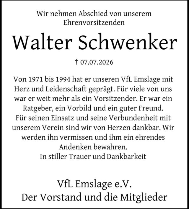 Mit großer Trauer nehmen wir Abschied von unserem Gründungsmitglied und Ehrenvorsitzenden
Walter Schwenker.
Mit Herzblut, unermüdlicher Leidenschaft und außergewöhnlichem Engagement hat Walter den VfL Emslage von der ersten Stunde an geprägt. Sein Wirken war getragen von tiefer Verbundenheit, großer Verantwortung und dem festen Willen, einen Verein zu schaffen, der Menschen zusammenführt und Gemeinschaft lebt.
Als Gründungsmitglied im Jahr 1971 war er maßgeblich daran beteiligt, den heutigen VfL Emslage entstehen zu lassen. Zunächst als Schriftführer tätig, übernahm er bereits wenige Monate später das Amt des 1. Vorsitzenden. Mit Weitsicht, Tatkraft und unerschütterlichem Einsatz führte er den Verein bis 1994 und legte damit das Fundament für das, was der VfL Emslage heute ist.
Doch Walter war für unseren Verein weit mehr als ein Vorsitzender. Er war Wegbereiter, Ratgeber, Vorbild und für viele von uns ein guter Freund. Sein Wirken, seine Menschlichkeit und seine Liebe zum VfL Emslage werden unvergessen bleiben.
In tiefer Dankbarkeit blicken wir auf alles zurück, was er für unseren Verein geleistet hat. Wir werden Walter ein ehrendes Andenken bewahren und ihn stets in dankbarer Erinnerung behalten.
In Gedanken sind wir bei seiner Frau Anni und seiner Familie.
In stiller Trauer und Dankbarkeit
Der Vorstand, der Beirat sowie alle Mitglieder des VfL Emslage e.V.