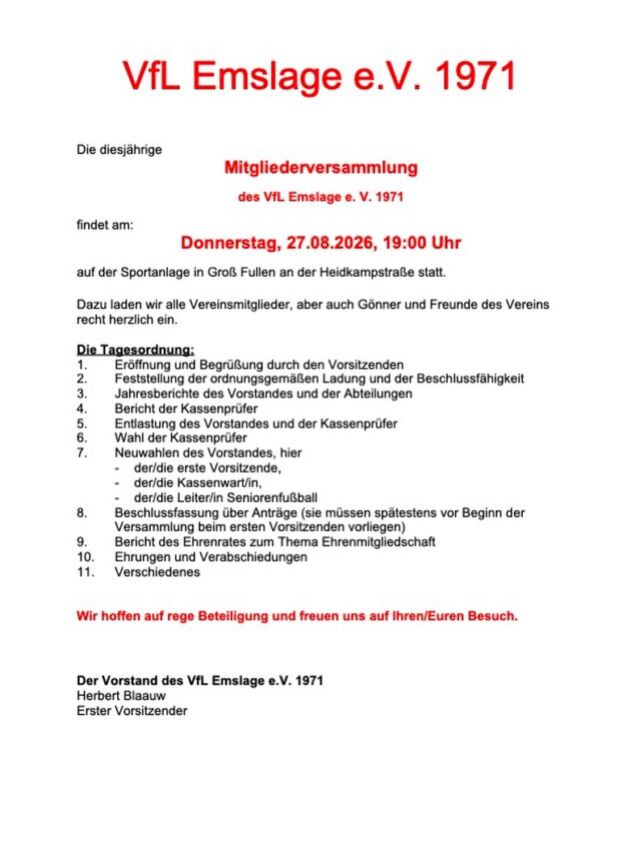 Die diesjährige Mitgliederversammlung des VfL Emslage e.V. 1971 findet am Donnerstag, 27.08.2026, 19:00 Uhr auf der Sportanlage in Groß Fullen an der Heidkampstraße statt.

Dazu laden wir alle Vereinsmitglieder, aber auch Gönner und Freunde des Vereins recht herzlich ein.

Die Tagesordnung:
1. Eröffnung und Begrüßung durch den Vorsitzenden
2. Feststellung der ordnungsgemäßen Ladung und der Beschlussfähigkeit
3. Jahresberichte des Vorstandes und der Abteilungen
4. Bericht der Kassenprüfer
5. Entlastung des Vorstandes und der Kassenprüfer
6. Wahl der Kassenprüfer
7. Neuwahlen des Vorstandes, hier
- der/die erste Vorsitzende,
- der/die Kassenwart/in,
- der/die Leiter/in Seniorenfußball
8. Beschlussfassung über Anträge (sie müssen spätestens vor Beginn der Versammlung beim ersten Vorsitzenden vorliegen)
9. Bericht des Ehrenrates zum Thema Ehrenmitgliedschaft
10. Ehrungen und Verabschiedungen
11. Verschiedenes

Wir hoffen auf rege Beteiligung und freuen uns auf Ihren/Euren Besuch.

Der Vorstand des VfL Emslage e.V. 1971
Herbert Blaauw 
1. Vorsitzender